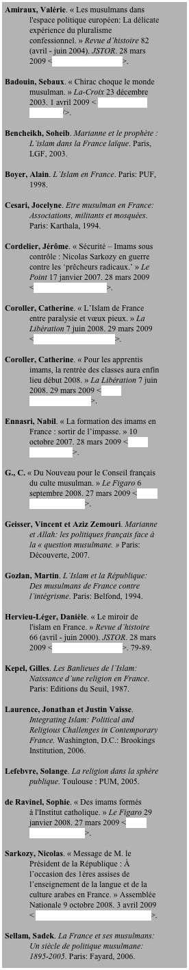 Amiraux, Valérie. « Les musulmans dans l'espace politique européen: La délicate expérience du pluralisme confessionnel. » Revue d’histoire 82 (avril - juin 2004). JSTOR. 28 mars 2009 <http://www.jstor.org/>.

Badouin, Sebaux. « Chirac choque le monde musulman. » La-Croix 23 décembre 2003. 1 avril 2009 < http://www.la-croix.com/>.

Bencheikh, Soheib. Marianne et le prophète : L’islam dans la France laïque. Paris, LGF, 2003.

Boyer, Alain. L’Islam en France. Paris: PUF, 1998.

Cesari, Jocelyne. Etre musulman en France: Associations, militants et mosquées. Paris: Karthala, 1994.

Cordelier, Jérôme. « Sécurité – Imams sous contrôle : Nicolas Sarkozy en guerre contre les ‘prêcheurs radicaux.’ » Le Point 17 janvier 2007. 28 mars 2009 <http://www.lepoint.fr/>.

Coroller, Catherine. « L’Islam de France entre paralysie et vœux pieux. » La Libération 7 juin 2008. 29 mars 2009 <http://www.liberation.fr/>.

Coroller, Catherine. « Pour les apprentis imams, la rentrée des classes aura enfin lieu début 2008. » La Libération 7 juin 2008. 29 mars 2009 <http://www.liberation.fr/>.

Ennasri, Nabil. « La formation des imams en France : sortir de l’impasse. » 10 octobre 2007. 28 mars 2009 <http://oumma.com/>.

G., C. « Du Nouveau pour le Conseil français du culte musulman. » Le Figaro 6 septembre 2008. 27 mars 2009 <http://www.lefigaro.fr/>.

Geisser, Vincent et Aziz Zemouri. Marianne et Allah: les politiques français face à la « question musulmane. » Paris: Découverte, 2007.

Gozlan, Martin. L’Islam et la République: Des musulmans de France contre l’intégrisme. Paris: Belfond, 1994. 

Hervieu-Léger, Danièle. « Le miroir de l'islam en France. » Revue d’histoire 66 (avril - juin 2000). JSTOR. 28 mars 2009 <http://www.jstor.org/>. 79-89.

Kepel, Gilles. Les Banlieues de l’Islam: Naissance d’une religion en France. Paris: Editions du Seuil, 1987.

Laurence, Jonathan et Justin Vaisse. Integrating Islam: Political and Religious Challenges in Contemporary France. Washington, D.C.: Brookings Institution, 2006.

Lefebvre, Solange. La religion dans la sphère publique. Toulouse : PUM, 2005.

de Ravinel, Sophie. « Des imams formés à l'Institut catholique. » Le Figaro 29 janvier 2008. 27 mars 2009 <http://www.lefigaro.fr/>.

Sarkozy, Nicolas. « Message de M. le Président de la République : À l’occasion des 1ères assises de l’enseignement de la langue et de la culture arabes en France. » Assemblée Nationale 9 octobre 2008. 3 avril 2009 < http://www.elysee.fr/elyseetheque/>.

Sellam, Sadek. La France et ses musulmans: Un siècle de politique musulmane: 1895-2005. Paris: Fayard, 2006.
